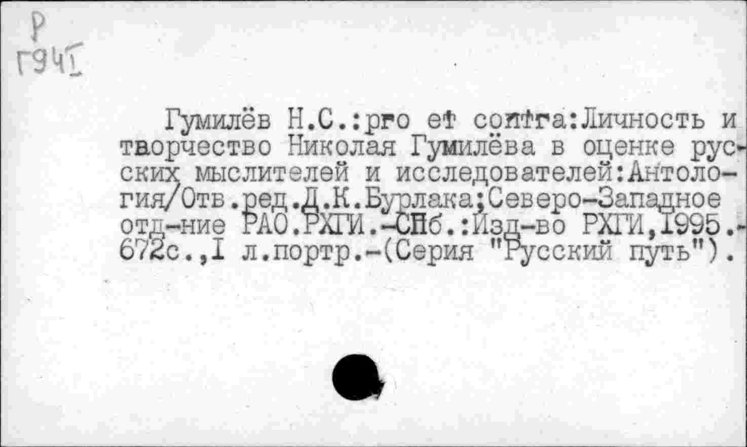 ﻿ГЭкк
Гумилёв Н.С.:рго et сопФга:Личность и творчество Николая Гумилёва в оценке рус ских мыслителей и исследователей Отология/ Отв.ред.Д .К.Бурлака;Северо-Западное отд-ние РАО.РЙИ.-СНб.: Изд-во РХГИД995. 672с.,I л.портр.-(Серия "Русский путь").